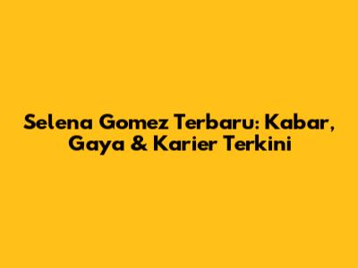 Selena Gomez Terbaru: Kabar, Gaya & Karier Terkini