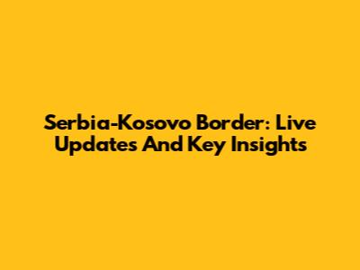 Serbia-Kosovo Border: Live Updates And Key Insights
