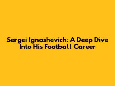Sergei Ignashevich: A Deep Dive Into His Football Career