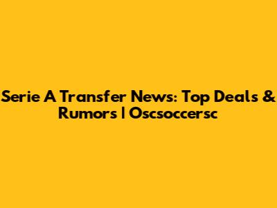 Serie A Transfer News: Top Deals & Rumors | Oscsoccersc