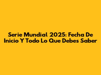 Serie Mundial 2025: Fecha De Inicio Y Todo Lo Que Debes Saber