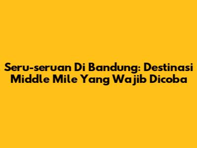Seru-seruan Di Bandung: Destinasi Middle Mile Yang Wajib Dicoba