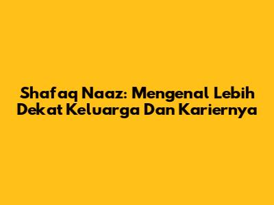 Shafaq Naaz: Mengenal Lebih Dekat Keluarga Dan Kariernya
