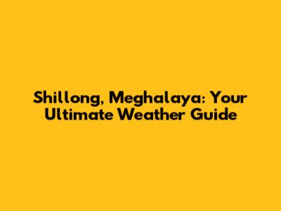 Shillong, Meghalaya: Your Ultimate Weather Guide