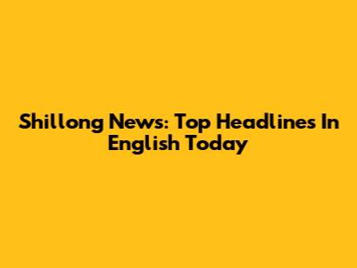 Shillong News: Top Headlines In English Today