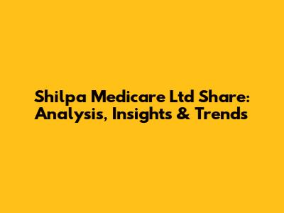 Shilpa Medicare Ltd Share: Analysis, Insights & Trends