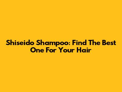 Shiseido Shampoo: Find The Best One For Your Hair