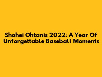 Shohei Ohtani's 2022: A Year Of Unforgettable Baseball Moments