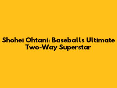 Shohei Ohtani: Baseball's Ultimate Two-Way Superstar