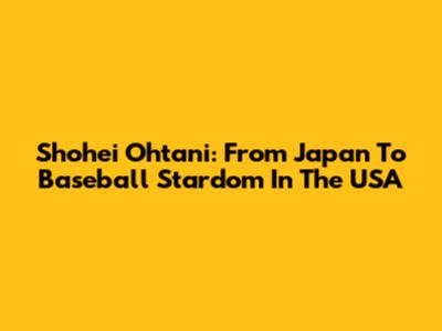 Shohei Ohtani: From Japan To Baseball Stardom In The USA