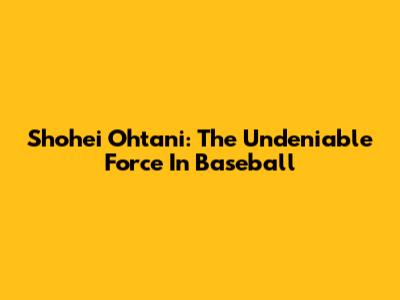 Shohei Ohtani: The Undeniable Force In Baseball
