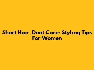 Short Hair, Don't Care: Styling Tips For Women