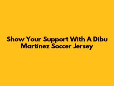Show Your Support With A Dibu Martínez Soccer Jersey