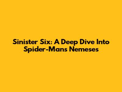 Sinister Six: A Deep Dive Into Spider-Man's Nemeses