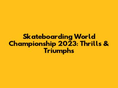Skateboarding World Championship 2023: Thrills & Triumphs