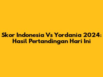 Skor Indonesia Vs Yordania 2024: Hasil Pertandingan Hari Ini