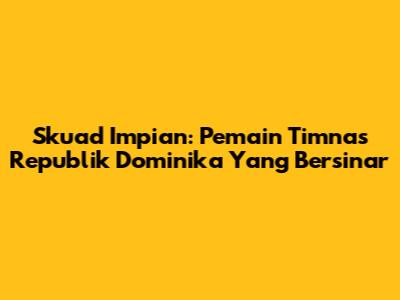 Skuad Impian: Pemain Timnas Republik Dominika Yang Bersinar