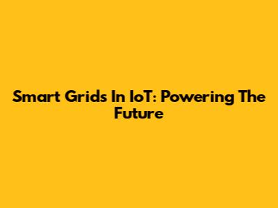 Smart Grids In IoT: Powering The Future