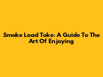 Smoke Load Toke: A Guide To The Art Of Enjoying