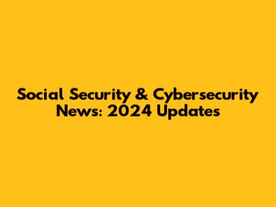 Social Security & Cybersecurity News: 2024 Updates