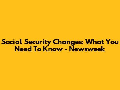 Social Security Changes: What You Need To Know - Newsweek