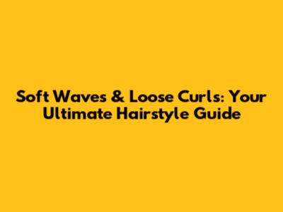 Soft Waves & Loose Curls: Your Ultimate Hairstyle Guide