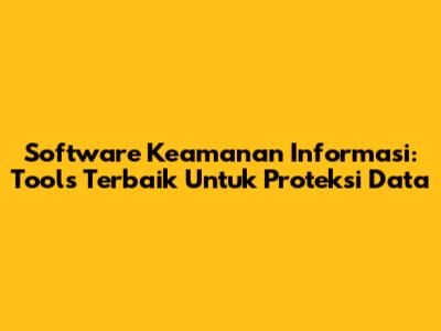 Software Keamanan Informasi: Tools Terbaik Untuk Proteksi Data