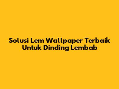 Solusi Lem Wallpaper Terbaik Untuk Dinding Lembab