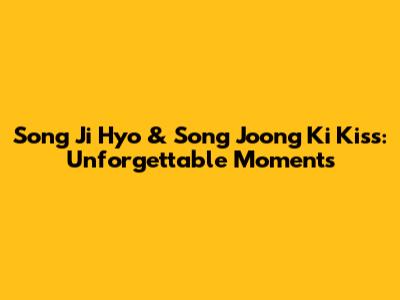Song Ji Hyo & Song Joong Ki Kiss: Unforgettable Moments