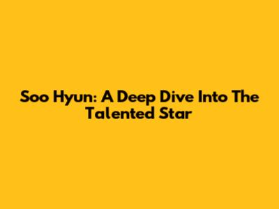 Soo Hyun: A Deep Dive Into The Talented Star