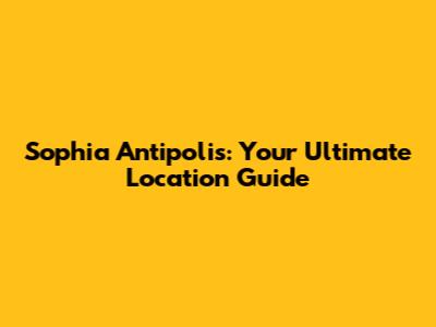 Sophia Antipolis: Your Ultimate Location Guide