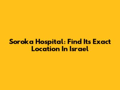 Soroka Hospital: Find Its Exact Location In Israel