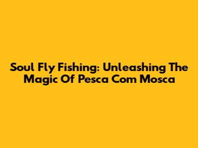 Soul Fly Fishing: Unleashing The Magic Of Pesca Com Mosca