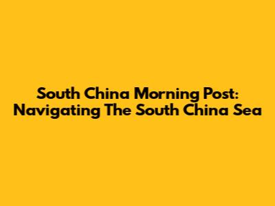 South China Morning Post: Navigating The South China Sea