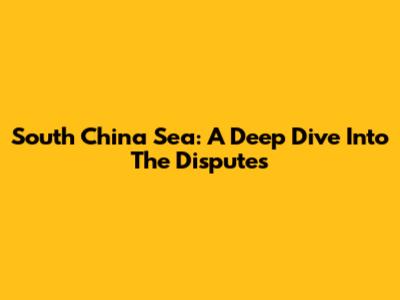 South China Sea: A Deep Dive Into The Disputes