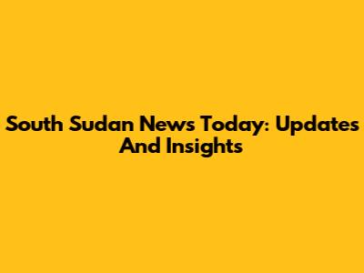 South Sudan News Today: Updates And Insights