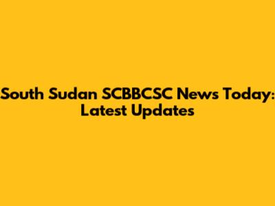South Sudan SCBBCSC News Today: Latest Updates