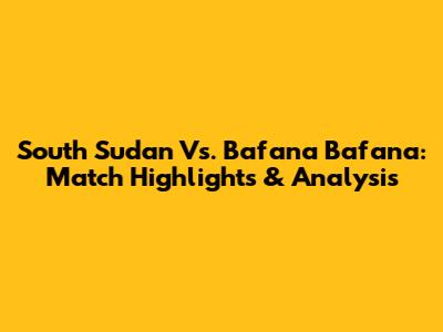 South Sudan Vs. Bafana Bafana: Match Highlights & Analysis