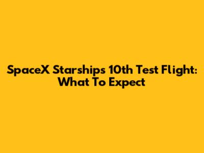 SpaceX Starship's 10th Test Flight: What To Expect