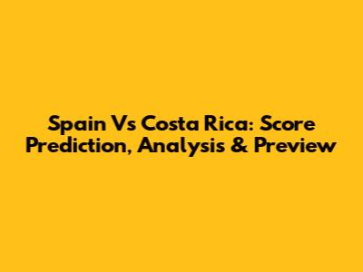 Spain Vs Costa Rica: Score Prediction, Analysis & Preview