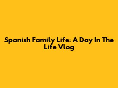 Spanish Family Life: A Day In The Life Vlog