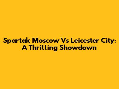 Spartak Moscow Vs Leicester City: A Thrilling Showdown