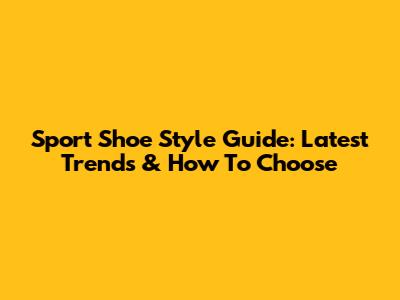 Sport Shoe Style Guide: Latest Trends & How To Choose