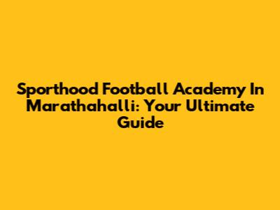 Sporthood Football Academy In Marathahalli: Your Ultimate Guide