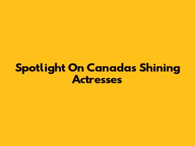 Spotlight On Canada's Shining Actresses