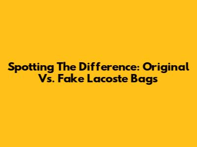 Spotting The Difference: Original Vs. Fake Lacoste Bags