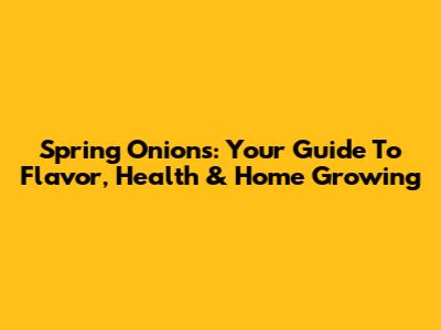 Spring Onions: Your Guide To Flavor, Health & Home Growing