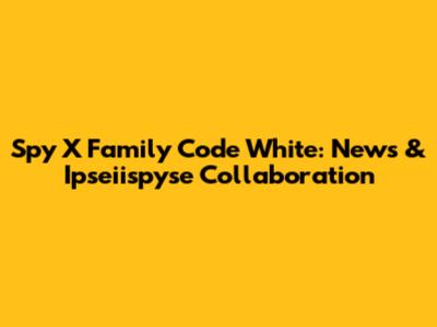 Spy X Family Code White: News & Ipseiispyse Collaboration