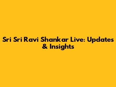 Sri Sri Ravi Shankar Live: Updates & Insights