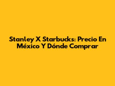 Stanley X Starbucks: Precio En México Y Dónde Comprar